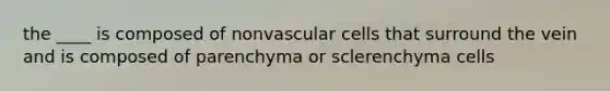 the ____ is composed of nonvascular cells that surround the vein and is composed of parenchyma or sclerenchyma cells