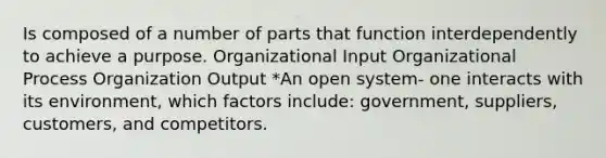 Is composed of a number of parts that function interdependently to achieve a purpose. Organizational Input Organizational Process Organization Output *An open system- one interacts with its environment, which factors include: government, suppliers, customers, and competitors.