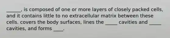 ______, is composed of one or more layers of closely packed cells, and it contains little to no extracellular matrix between these cells. covers the body surfaces, lines the _____ cavities and _____ cavities, and forms ____.