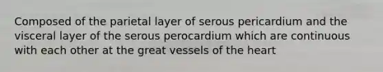 Composed of the parietal layer of serous pericardium and the visceral layer of the serous perocardium which are continuous with each other at the great vessels of the heart