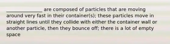 _______________ are composed of particles that are moving around very fast in their container(s); these particles move in straight lines until they collide with either the container wall or another particle, then they bounce off; there is a lot of empty space