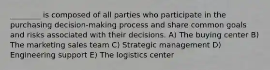 ________ is composed of all parties who participate in the purchasing decision-making process and share common goals and risks associated with their decisions. A) The buying center B) The marketing sales team C) Strategic management D) Engineering support E) The logistics center