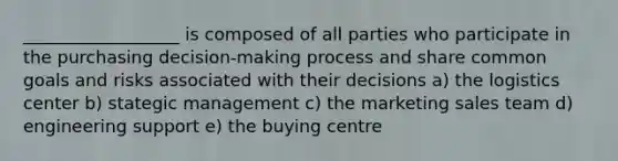 __________________ is composed of all parties who participate in the purchasing decision-making process and share common goals and risks associated with their decisions a) the logistics center b) stategic management c) the marketing sales team d) engineering support e) the buying centre