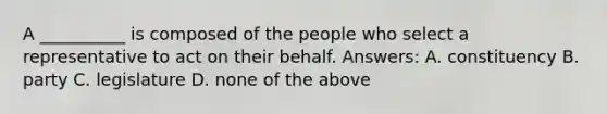 A __________ is composed of the people who select a representative to act on their behalf. Answers: A. constituency B. party C. legislature D. none of the above