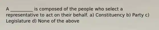 A __________ is composed of the people who select a representative to act on their behalf. a) Constituency b) Party c) Legislature d) None of the above