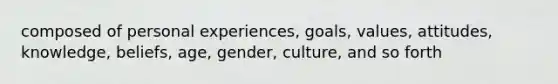 composed of personal experiences, goals, values, attitudes, knowledge, beliefs, age, gender, culture, and so forth