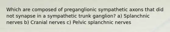 Which are composed of preganglionic sympathetic axons that did not synapse in a sympathetic trunk ganglion? a) Splanchnic nerves b) Cranial nerves c) Pelvic splanchnic nerves