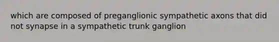 which are composed of preganglionic sympathetic axons that did not synapse in a sympathetic trunk ganglion