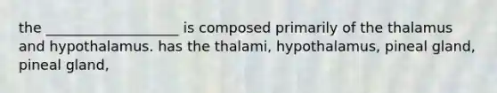 the ___________________ is composed primarily of the thalamus and hypothalamus. has the thalami, hypothalamus, pineal gland, pineal gland,