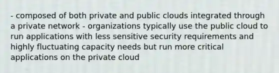 - composed of both private and public clouds integrated through a private network - organizations typically use the public cloud to run applications with less sensitive security requirements and highly fluctuating capacity needs but run more critical applications on the private cloud