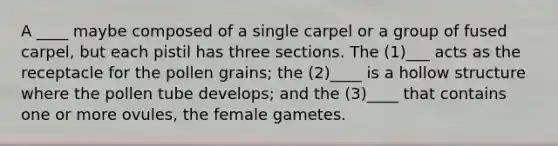 A ____ maybe composed of a single carpel or a group of fused carpel, but each pistil has three sections. The (1)___ acts as the receptacle for the pollen grains; the (2)____ is a hollow structure where the pollen tube develops; and the (3)____ that contains one or more ovules, the female gametes.