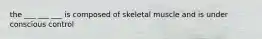 the ___ ___ ___ is composed of skeletal muscle and is under conscious control