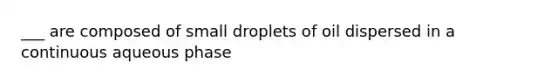 ___ are composed of small droplets of oil dispersed in a continuous aqueous phase