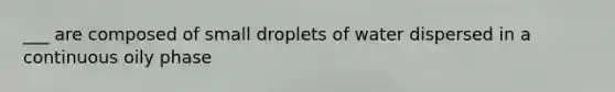 ___ are composed of small droplets of water dispersed in a continuous oily phase