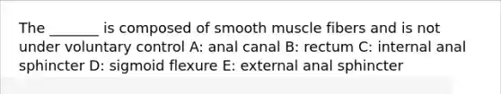 The _______ is composed of smooth muscle fibers and is not under voluntary control A: anal canal B: rectum C: internal anal sphincter D: sigmoid flexure E: external anal sphincter