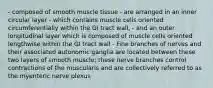 - composed of smooth muscle tissue - are arranged in an inner circular layer - which contains muscle cells oriented circumferentially within the GI tract wall, - and an outer longitudinal layer which is composed of muscle cells oriented lengthwise within the GI tract wall - Fine branches of nerves and their associated autonomic ganglia are located between these two layers of smooth muscle; these nerve branches control contractions of the muscularis and are collectively referred to as the myenteric nerve plexus