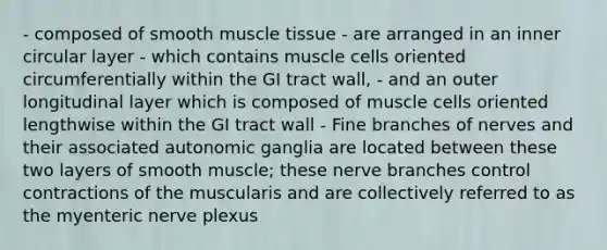 - composed of smooth muscle tissue - are arranged in an inner circular layer - which contains muscle cells oriented circumferentially within the GI tract wall, - and an outer longitudinal layer which is composed of muscle cells oriented lengthwise within the GI tract wall - Fine branches of nerves and their associated autonomic ganglia are located between these two layers of smooth muscle; these nerve branches control contractions of the muscularis and are collectively referred to as the myenteric nerve plexus