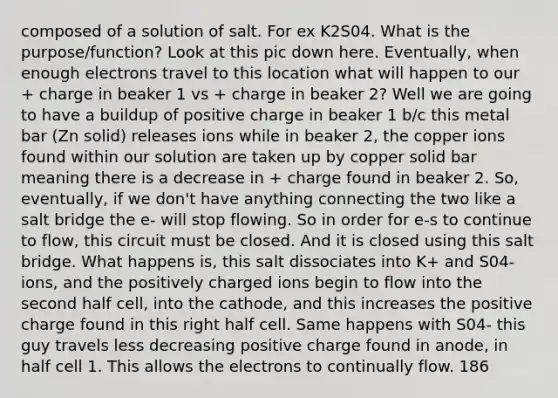 composed of a solution of salt. For ex K2S04. What is the purpose/function? Look at this pic down here. Eventually, when enough electrons travel to this location what will happen to our + charge in beaker 1 vs + charge in beaker 2? Well we are going to have a buildup of positive charge in beaker 1 b/c this metal bar (Zn solid) releases ions while in beaker 2, the copper ions found within our solution are taken up by copper solid bar meaning there is a decrease in + charge found in beaker 2. So, eventually, if we don't have anything connecting the two like a salt bridge the e- will stop flowing. So in order for e-s to continue to flow, this circuit must be closed. And it is closed using this salt bridge. What happens is, this salt dissociates into K+ and S04- ions, and the positively charged ions begin to flow into the second half cell, into the cathode, and this increases the positive charge found in this right half cell. Same happens with S04- this guy travels less decreasing positive charge found in anode, in half cell 1. This allows the electrons to continually flow. 186