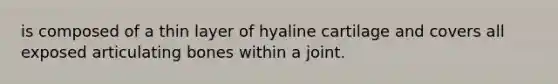 is composed of a thin layer of hyaline cartilage and covers all exposed articulating bones within a joint.