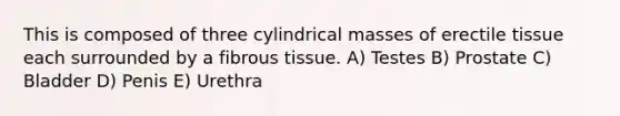 This is composed of three cylindrical masses of erectile tissue each surrounded by a fibrous tissue. A) Testes B) Prostate C) Bladder D) Penis E) Urethra