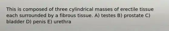 This is composed of three cylindrical masses of erectile tissue each surrounded by a fibrous tissue. A) testes B) prostate C) bladder D) penis E) urethra