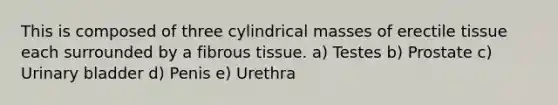 This is composed of three cylindrical masses of erectile tissue each surrounded by a fibrous tissue. a) Testes b) Prostate c) Urinary bladder d) Penis e) Urethra