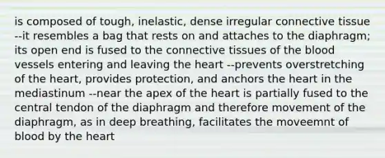 is composed of tough, inelastic, dense irregular connective tissue --it resembles a bag that rests on and attaches to the diaphragm; its open end is fused to the connective tissues of the blood vessels entering and leaving the heart --prevents overstretching of the heart, provides protection, and anchors the heart in the mediastinum --near the apex of the heart is partially fused to the central tendon of the diaphragm and therefore movement of the diaphragm, as in deep breathing, facilitates the moveemnt of blood by the heart