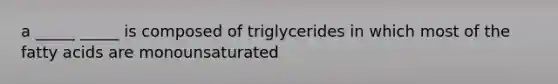 a _____ _____ is composed of triglycerides in which most of the fatty acids are monounsaturated