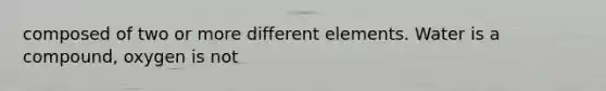 composed of two or more different elements. Water is a compound, oxygen is not