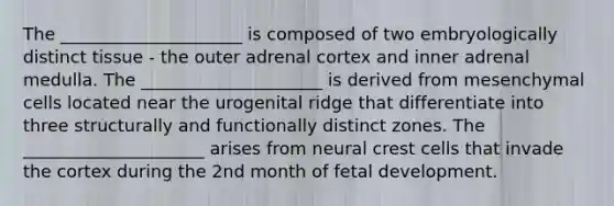 The _____________________ is composed of two embryologically distinct tissue - the outer adrenal cortex and inner adrenal medulla. The _____________________ is derived from mesenchymal cells located near the urogenital ridge that differentiate into three structurally and functionally distinct zones. The _____________________ arises from neural crest cells that invade the cortex during the 2nd month of fetal development.