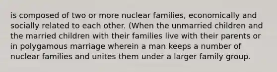 is composed of two or more nuclear families, economically and socially related to each other. (When the unmarried children and the married children with their families live with their parents or in polygamous marriage wherein a man keeps a number of nuclear families and unites them under a larger family group.