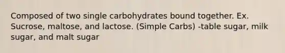 Composed of two single carbohydrates bound together. Ex. Sucrose, maltose, and lactose. (Simple Carbs) -table sugar, milk sugar, and malt sugar