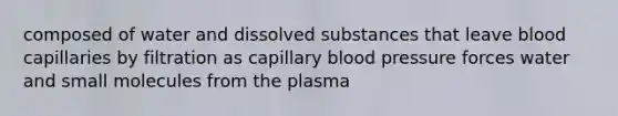 composed of water and dissolved substances that leave blood capillaries by filtration as capillary blood pressure forces water and small molecules from the plasma