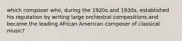 which composer who, during the 1920s and 1930s, established his reputation by writing large orchestral compositions and became the leading African American composer of classical music?
