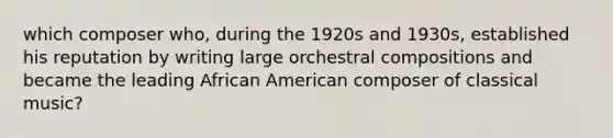 which composer who, during the 1920s and 1930s, established his reputation by writing large orchestral compositions and became the leading African American composer of classical music?