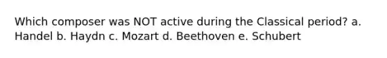 Which composer was NOT active during the Classical period? a. Handel b. Haydn c. Mozart d. Beethoven e. Schubert