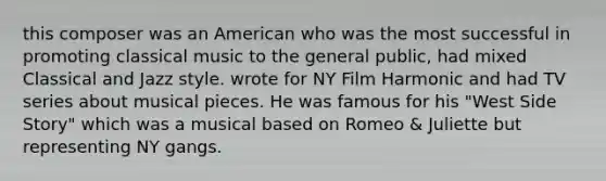 this composer was an American who was the most successful in promoting classical music to the general public, had mixed Classical and Jazz style. wrote for NY Film Harmonic and had TV series about musical pieces. He was famous for his "West Side Story" which was a musical based on Romeo & Juliette but representing NY gangs.