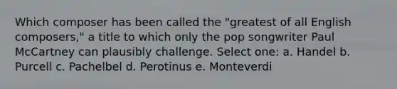 Which composer has been called the "greatest of all English composers," a title to which only the pop songwriter Paul McCartney can plausibly challenge.​ Select one: a. ​Handel b. ​Purcell c. ​Pachelbel d. ​Perotinus e. ​Monteverdi