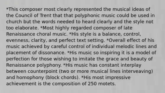 *This composer most clearly represented the musical ideas of the Council of Trent that that polyphonic music could be used in church but the words needed to heard clearly and the style not too elaborate. *Most highly regarded composer of late Renaissance choral music. *His style is a balance, control, evenness, clarity, and perfect text setting. *Overall effect of his music achieved by careful control of individual melodic lines and placement of dissonance. *His music so inspiring it is a model of perfection for those wishing to imitate the grace and beauty of Renaissance polyphony. *His music has constant interplay between counterpoint (two or more musical lines interveaving) and homophony (block chords). *His most impressive achievement is the composition of 250 motets.