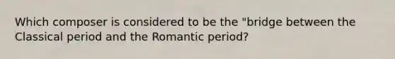 Which composer is considered to be the "bridge between the Classical period and the Romantic period?