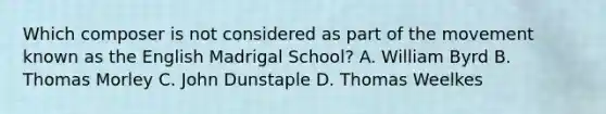 Which composer is not considered as part of the movement known as the English Madrigal School? A. William Byrd B. Thomas Morley C. John Dunstaple D. Thomas Weelkes