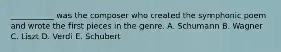 ___________ was the composer who created the symphonic poem and wrote the first pieces in the genre. A. Schumann B. Wagner C. Liszt D. Verdi E. Schubert