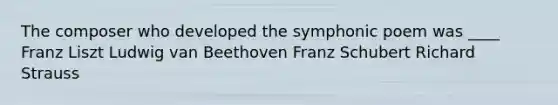 The composer who developed the symphonic poem was ____ Franz Liszt Ludwig van Beethoven Franz Schubert Richard Strauss