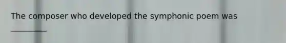 The composer who developed the symphonic poem was _________