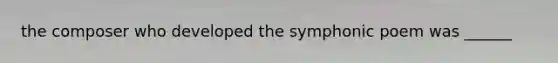 the composer who developed the symphonic poem was ______