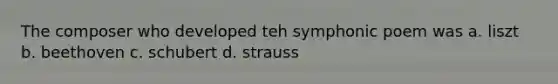 The composer who developed teh symphonic poem was a. liszt b. beethoven c. schubert d. strauss