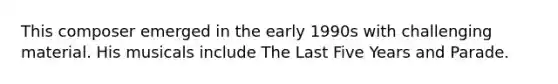 This composer emerged in the early 1990s with challenging material. His musicals include The Last Five Years and Parade.