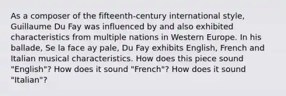 As a composer of the fifteenth-century international style, Guillaume Du Fay was influenced by and also exhibited characteristics from multiple nations in Western Europe. In his ballade, Se la face ay pale, Du Fay exhibits English, French and Italian musical characteristics. How does this piece sound "English"? How does it sound "French"? How does it sound "Italian"?