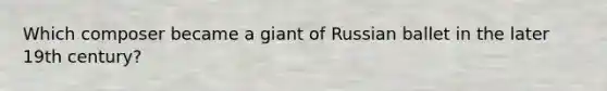 Which composer became a giant of Russian ballet in the later 19th century?