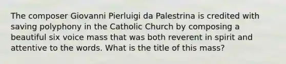 The composer Giovanni Pierluigi da Palestrina is credited with saving polyphony in the Catholic Church by composing a beautiful six voice mass that was both reverent in spirit and attentive to the words. What is the title of this mass?